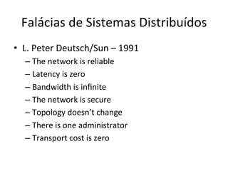 Falácias	
  de	
  Sistemas	
  Distribuídos	
  
•  L.	
  Peter	
  Deutsch/Sun	
  –	
  1991	
  
– The	
  network	
  is	
  reliable	
  
– Latency	
  is	
  zero	
  
– Bandwidth	
  is	
  inﬁnite	
  
– The	
  network	
  is	
  secure	
  
– Topology	
  doesn’t	
  change	
  
– There	
  is	
  one	
  administrator	
  
– Transport	
  cost	
  is	
  zero	
  
 