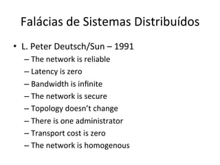 Falácias	
  de	
  Sistemas	
  Distribuídos	
  
•  L.	
  Peter	
  Deutsch/Sun	
  –	
  1991	
  
– The	
  network	
  is	
  reliable	
  
– Latency	
  is	
  zero	
  
– Bandwidth	
  is	
  inﬁnite	
  
– The	
  network	
  is	
  secure	
  
– Topology	
  doesn’t	
  change	
  
– There	
  is	
  one	
  administrator	
  
– Transport	
  cost	
  is	
  zero	
  
– The	
  network	
  is	
  homogenous	
  
 