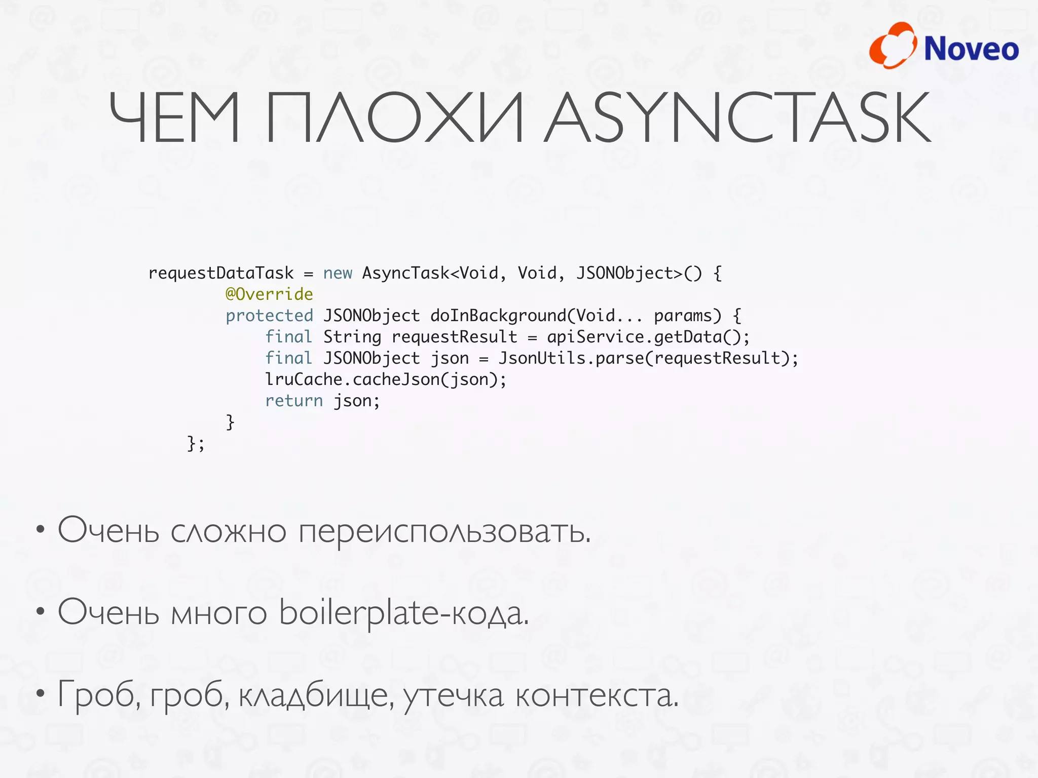 ЧЕМ ПЛОХИ ASYNCTASK
• Очень сложно переиспользовать.
• Очень много boilerplate-кода.
• Гроб, гроб, кладбище, утечка контекста.
requestDataTask = new AsyncTask<Void, Void, JSONObject>() {
@Override
protected JSONObject doInBackground(Void... params) {
final String requestResult = apiService.getData();
final JSONObject json = JsonUtils.parse(requestResult);
lruCache.cacheJson(json);
return json;
}
};
 