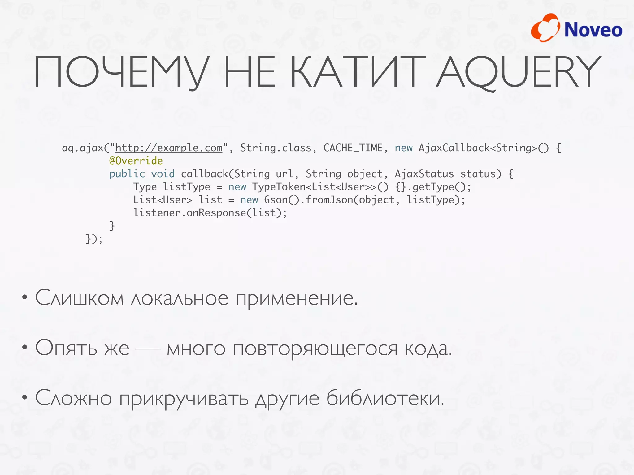 ПОЧЕМУ НЕ КАТИТ AQUERY
• Слишком локальное применение.
• Опять же — много повторяющегося кода.
• Сложно прикручивать другие библиотеки.
aq.ajax("http://example.com", String.class, CACHE_TIME, new AjaxCallback<String>() {
@Override
public void callback(String url, String object, AjaxStatus status) {
Type listType = new TypeToken<List<User>>() {}.getType();
List<User> list = new Gson().fromJson(object, listType);
listener.onResponse(list);
}
});
 