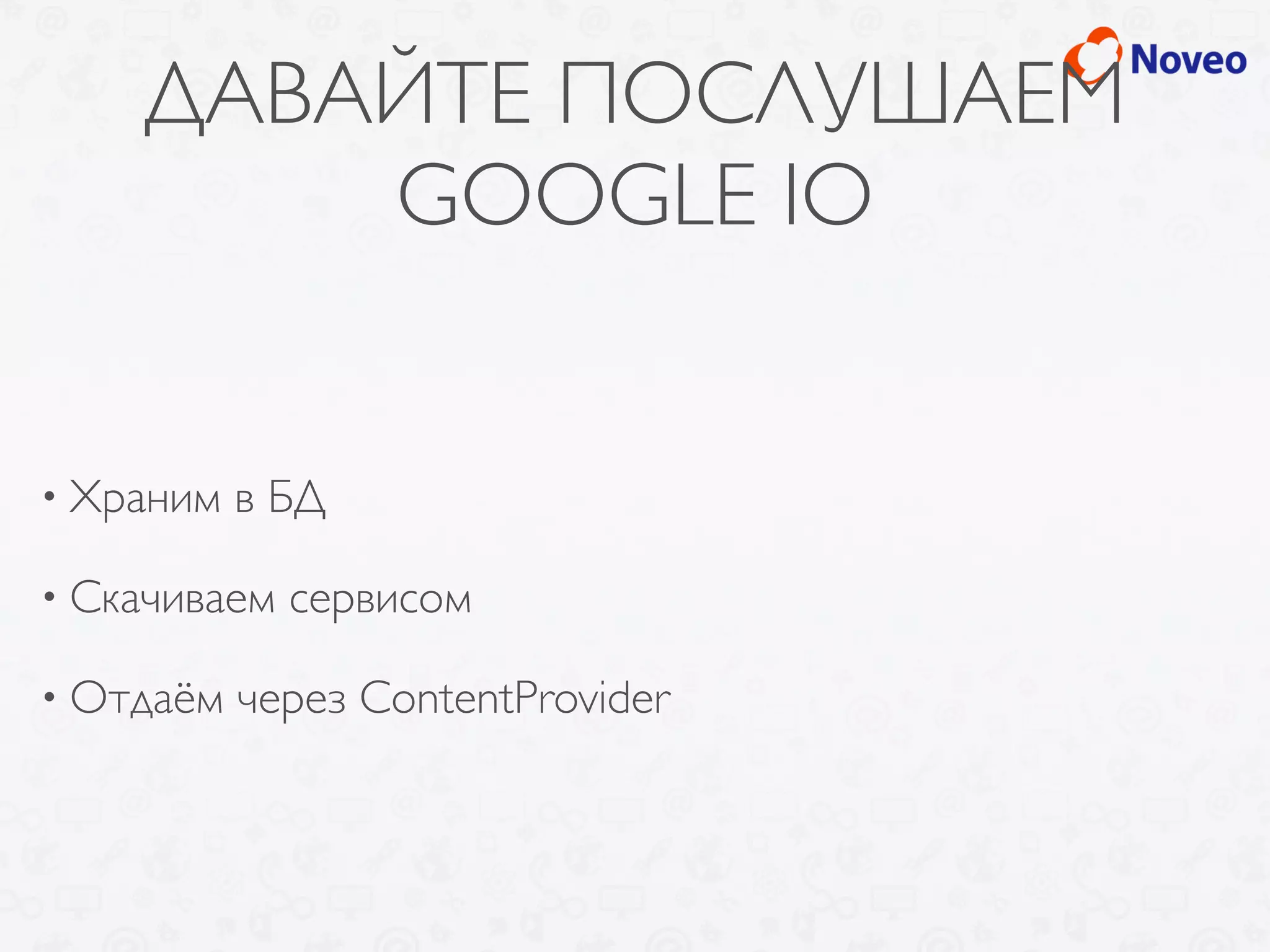 ДАВАЙТЕ ПОСЛУШАЕМ
GOOGLE IO
• Храним в БД
• Скачиваем сервисом
• Отдаём через ContentProvider
 