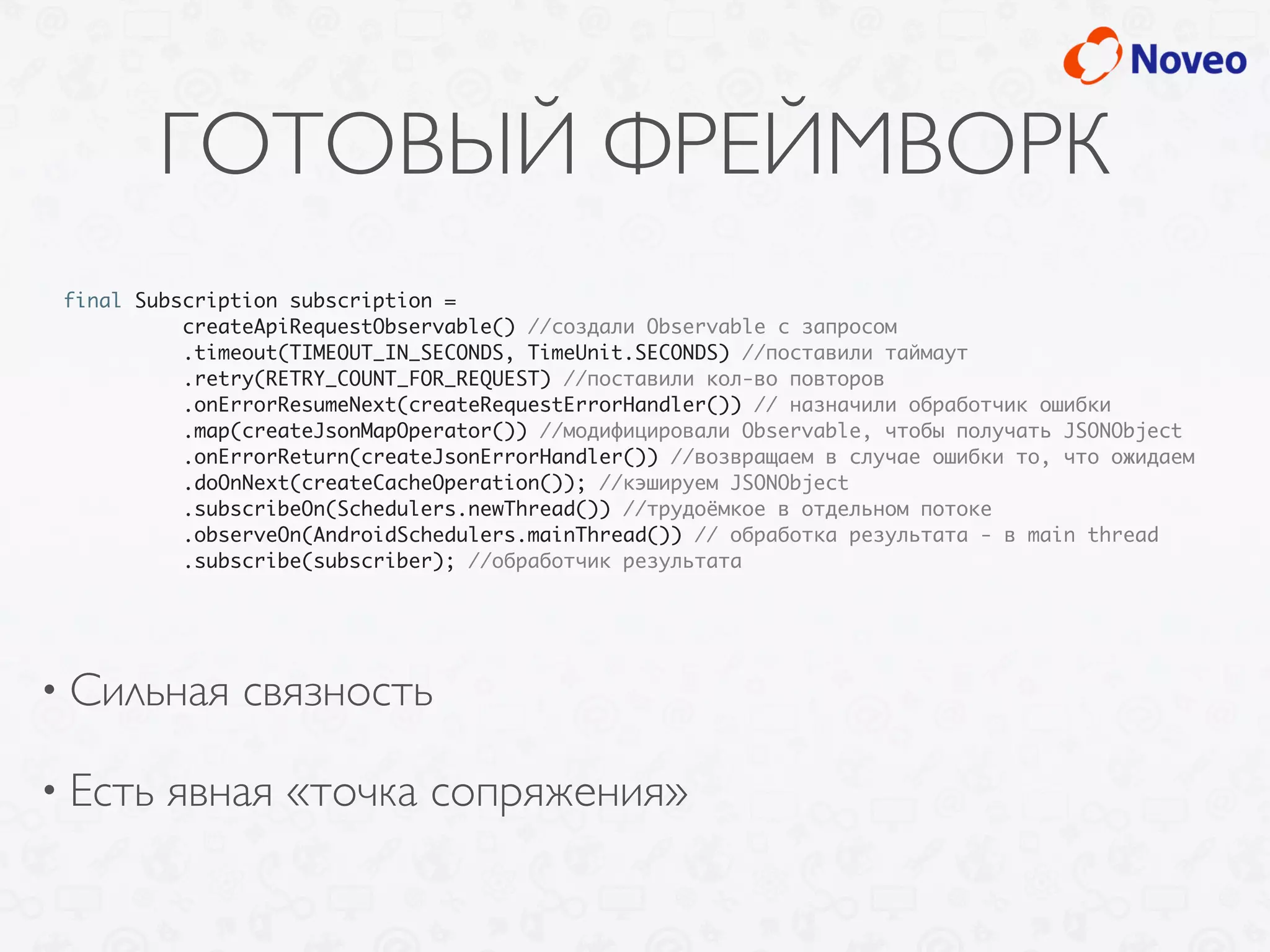 ГОТОВЫЙ ФРЕЙМВОРК
• Сильная связность
• Есть явная «точка сопряжения»
final Subscription subscription =
createApiRequestObservable() //создали Observable с запросом
.timeout(TIMEOUT_IN_SECONDS, TimeUnit.SECONDS) //поставили таймаут
.retry(RETRY_COUNT_FOR_REQUEST) //поставили кол-во повторов
.onErrorResumeNext(createRequestErrorHandler()) // назначили обработчик ошибки
.map(createJsonMapOperator()) //модифицировали Observable, чтобы получать JSONObject
.onErrorReturn(createJsonErrorHandler()) //возвращаем в случае ошибки то, что ожидаем
.doOnNext(createCacheOperation()); //кэшируем JSONObject
.subscribeOn(Schedulers.newThread()) //трудоёмкое в отдельном потоке
.observeOn(AndroidSchedulers.mainThread()) // обработка результата - в main thread
.subscribe(subscriber); //обработчик результата
 
