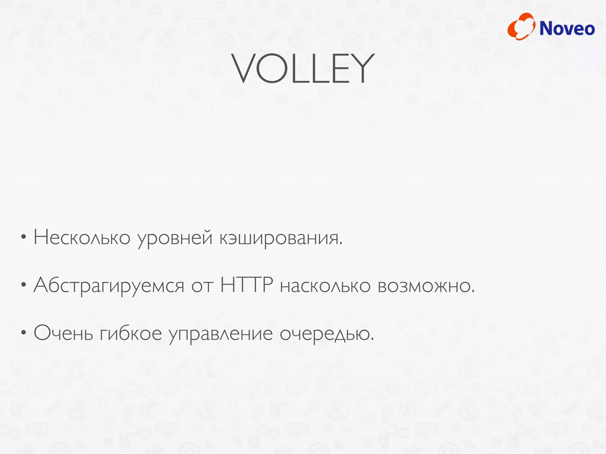 VOLLEY
• Несколько уровней кэширования.
• Абстрагируемся от HTTP насколько возможно.
• Очень гибкое управление очередью.
 