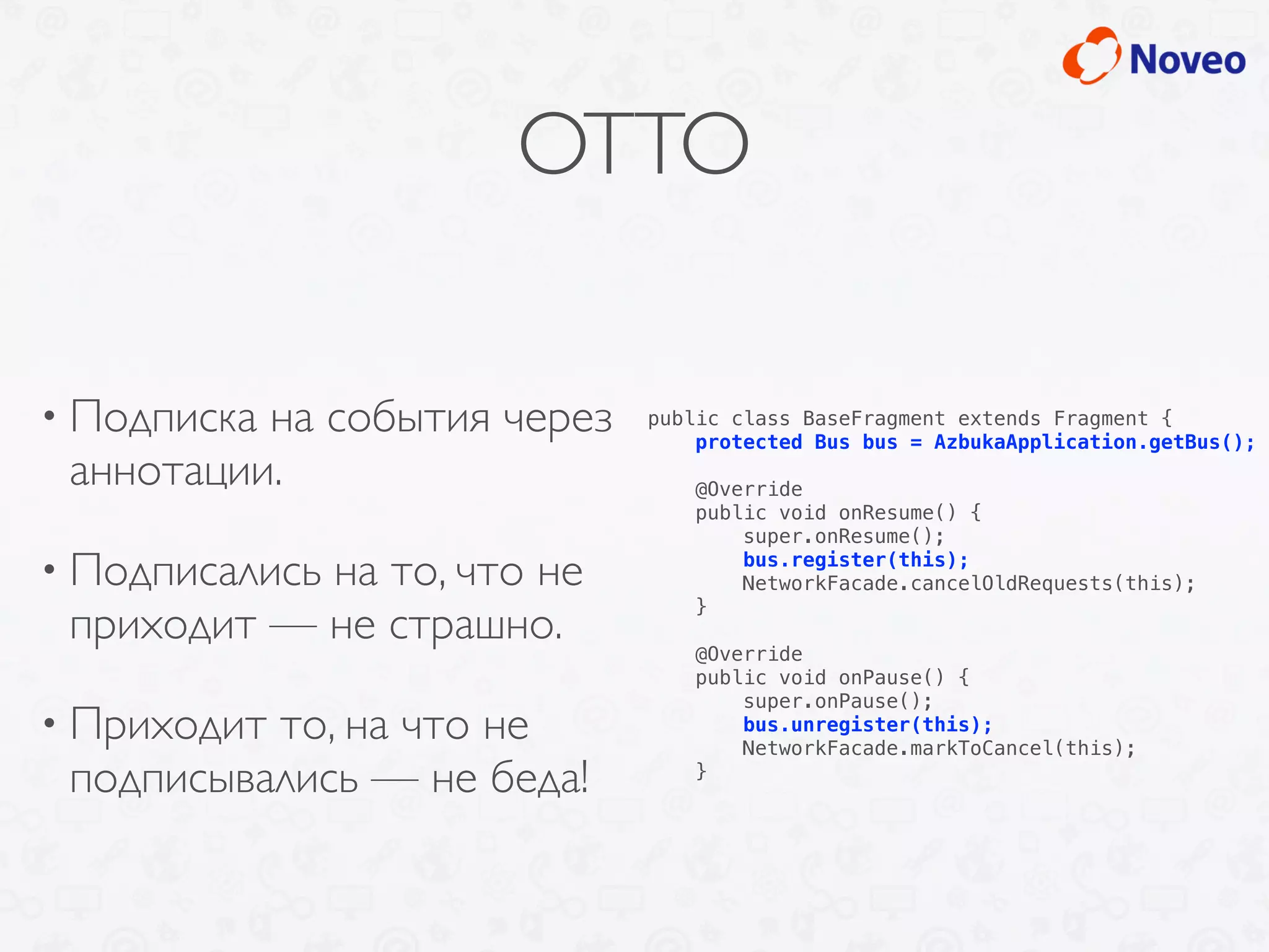 OTTO
• Подписка на события через
аннотации.
• Подписались на то, что не
приходит — не страшно.
• Приходит то, на что не
подписывались — не беда!
public class BaseFragment extends Fragment {
protected Bus bus = AzbukaApplication.getBus();
@Override
public void onResume() {
super.onResume();
bus.register(this);
NetworkFacade.cancelOldRequests(this);
}
@Override
public void onPause() {
super.onPause();
bus.unregister(this);
NetworkFacade.markToCancel(this);
}
 