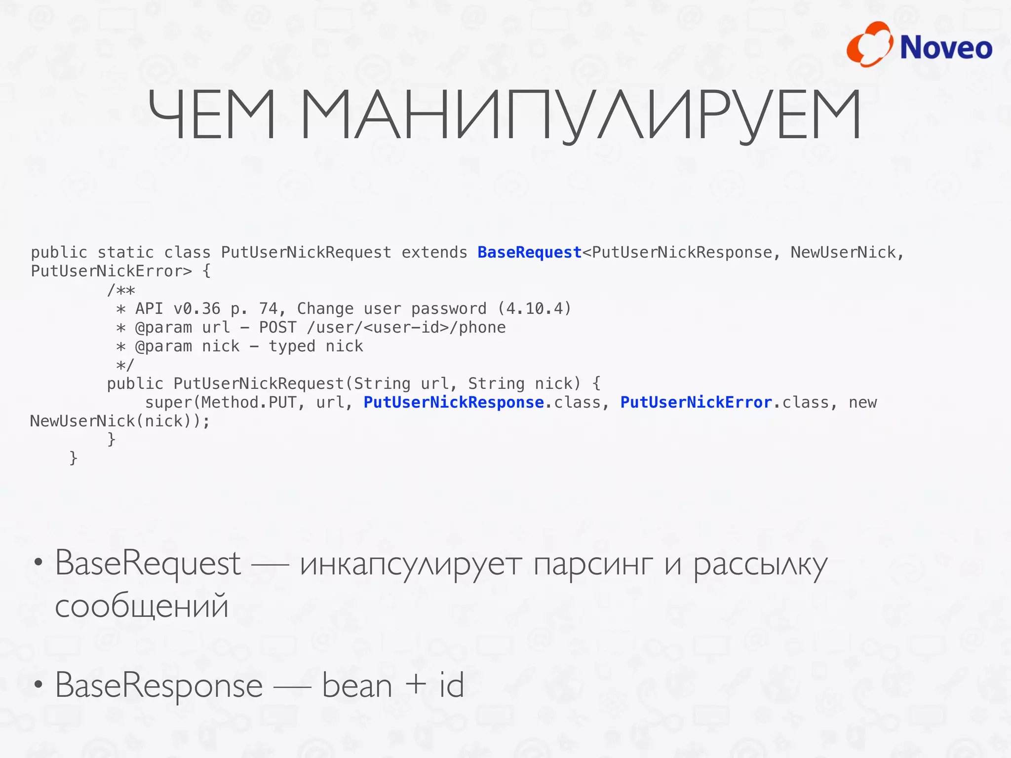 ЧЕМ МАНИПУЛИРУЕМ
• BaseRequest — инкапсулирует парсинг и рассылку
сообщений
• BaseResponse — bean + id
public static class PutUserNickRequest extends BaseRequest<PutUserNickResponse, NewUserNick,
PutUserNickError> {
/**
* API v0.36 p. 74, Change user password (4.10.4)
* @param url - POST /user/<user-id>/phone
* @param nick - typed nick
*/
public PutUserNickRequest(String url, String nick) {
super(Method.PUT, url, PutUserNickResponse.class, PutUserNickError.class, new
NewUserNick(nick));
}
}
 