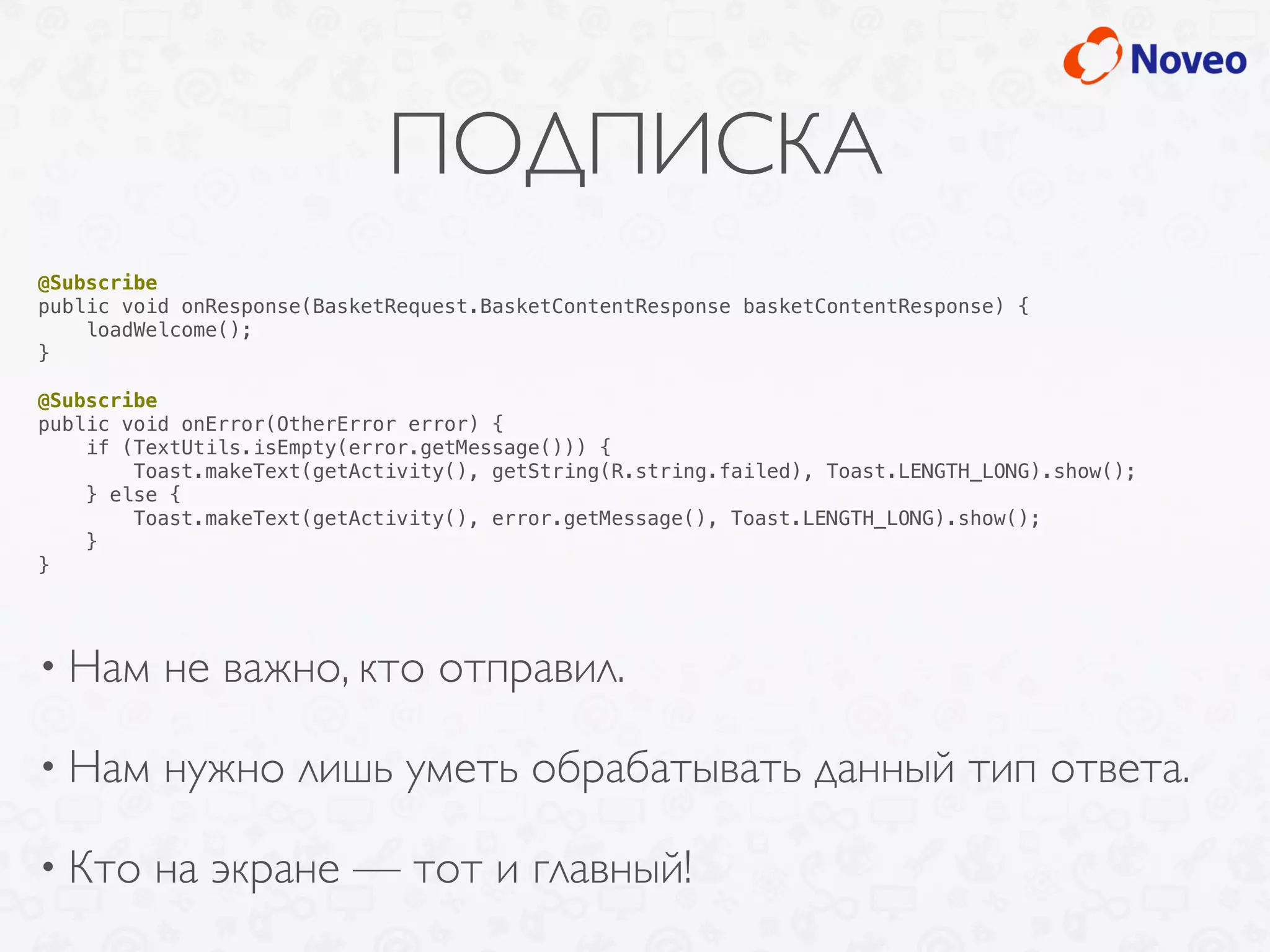 ПОДПИСКА
• Нам не важно, кто отправил.
• Нам нужно лишь уметь обрабатывать данный тип ответа.
• Кто на экране — тот и главный!
@Subscribe
public void onResponse(BasketRequest.BasketContentResponse basketContentResponse) {
loadWelcome();
}
@Subscribe
public void onError(OtherError error) {
if (TextUtils.isEmpty(error.getMessage())) {
Toast.makeText(getActivity(), getString(R.string.failed), Toast.LENGTH_LONG).show();
} else {
Toast.makeText(getActivity(), error.getMessage(), Toast.LENGTH_LONG).show();
}
}
 