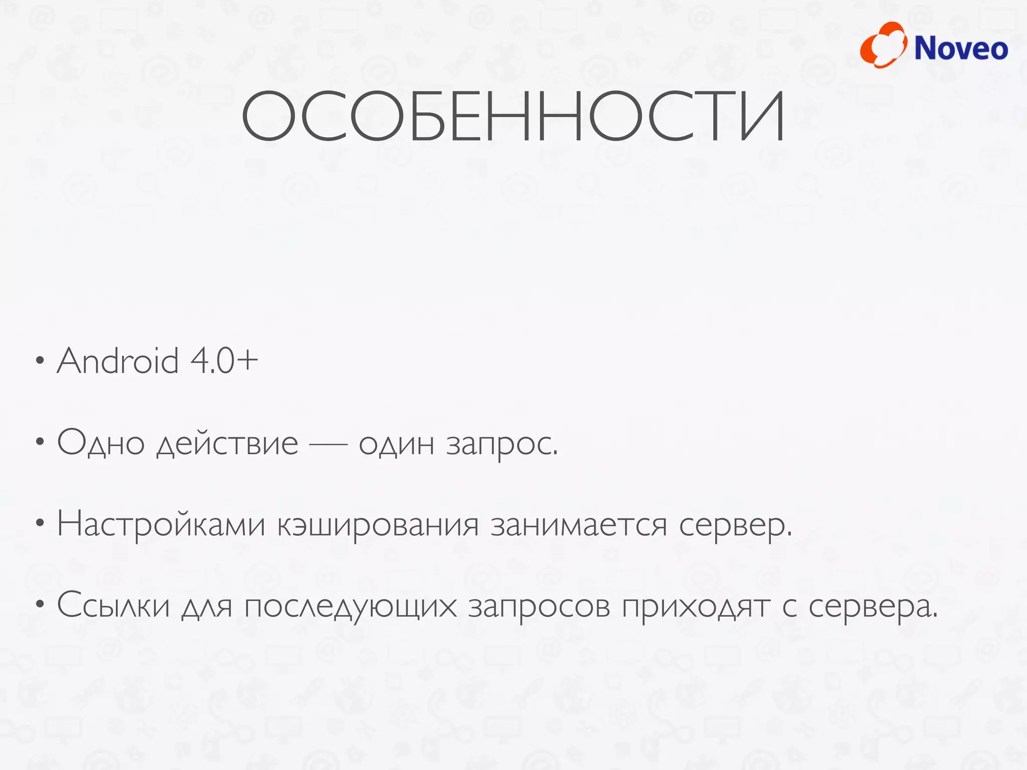 ОСОБЕННОСТИ
• Android 4.0+
• Одно действие — один запрос.
• Настройками кэширования занимается сервер.
• Ссылки для последующих запросов приходят с сервера.
 
