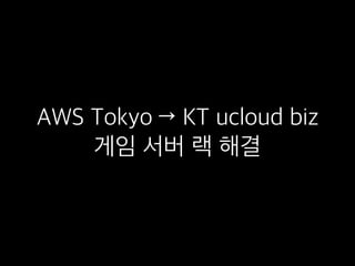 AWS Tokyo → KT ucloud biz
게임 서버 랙 해결
 
