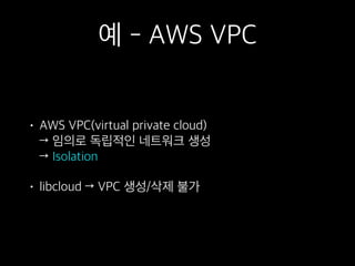 예 - AWS VPC
• AWS VPC(virtual private cloud)  
→ 임의로 독립적인 네트워크 생성 
→ Isolation
• libcloud → VPC 생성/삭제 불가
 