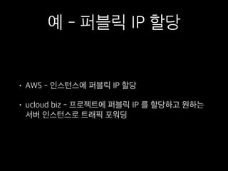 예 - 퍼블릭 IP 할당
• AWS - 인스턴스에 퍼블릭 IP 할당
• ucloud biz - 프로젝트에 퍼블릭 IP 를 할당하고 원하는
서버 인스턴스로 트래픽 포워딩
 