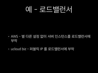 예 - 로드밸런서
• AWS - 별 다른 설정 없이 서버 인스턴스를 로드밸런서에
부착
• ucloud biz - 퍼블릭 IP 를 로드밸런서에 부착
 