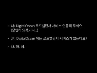 • 나: DigitalOcean 로드밸런서 서비스 연동해 주세요. 
(당연히 있겠거니...)
• JK: DigitalOcean 에는 로드밸런서 서비스가 없는데요?
• 나: 아. 네.
 