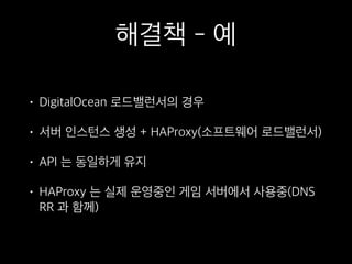 해결책 - 예
• DigitalOcean 로드밸런서의 경우
• 서버 인스턴스 생성 + HAProxy(소프트웨어 로드밸런서)
• API 는 동일하게 유지
• HAProxy 는 실제 운영중인 게임 서버에서 사용중(DNS
RR 과 함께)
 