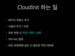 CloudInit 하는 일
• 패키지 저장소 추가
• 사용자 추가 / 삭제
• 최초 부팅 시 특정 커맨드 실행
• SSH key 설정
• 최초 운영체제 설치 시 필요한 작업 대부분
 