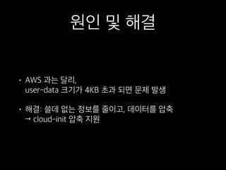 원인 및 해결
• AWS 과는 달리, 
user-data 크기가 4KB 초과 되면 문제 발생
• 해결: 쓸데 없는 정보를 줄이고, 데이터를 압축 
→ cloud-init 압축 지원
 