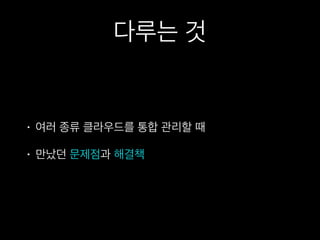다루는 것
• 여러 종류 클라우드를 통합 관리할 때
• 만났던 문제점과 해결책
 