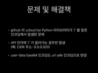 문제 및 해결책
• github 의 ucloud biz Python 라이브러리가 ‘/‘ 를 잘못
인코딩해서 발생한 문제
• API 인자에 ‘/‘ 가 들어가는 경우만 발생 
(예: CIDR 주소: 0.0.0.0/0)
• user-data base64 인코딩도 url safe 인코딩으로 변경
 
