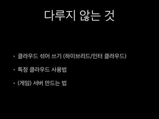 다루지 않는 것
• 클라우드 섞어 쓰기 (하이브리드/인터 클라우드)
• 특정 클라우드 사용법
• (게임) 서버 만드는 법
 