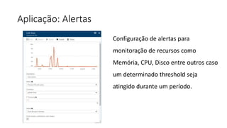 Aplicação: Alertas
Configuração de alertas para
monitoração de recursos como
Memória, CPU, Disco entre outros caso
um determinado threshold seja
atingido durante um período.
 