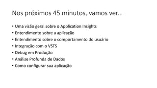 Nos próximos 45 minutos, vamos ver...
• Uma visão geral sobre o Application Insights
• Entendimento sobre a aplicação
• Entendimento sobre o comportamento do usuário
• Integração com o VSTS
• Debug em Produção
• Análise Profunda de Dados
• Como configurar sua aplicação
 