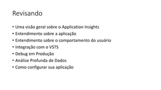 Revisando
• Uma visão geral sobre o Application Insights
• Entendimento sobre a aplicação
• Entendimento sobre o comportamento do usuário
• Integração com o VSTS
• Debug em Produção
• Análise Profunda de Dados
• Como configurar sua aplicação
 