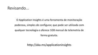 Revisando...
O Application Insights é uma ferramenta de monitoração
poderosa, simples de configurar, que pode ser utilizada com
qualquer tecnologia e oferece 1GB mensal de telemetria de
forma gratuita.
http://aka.ms/applicationinsights
 