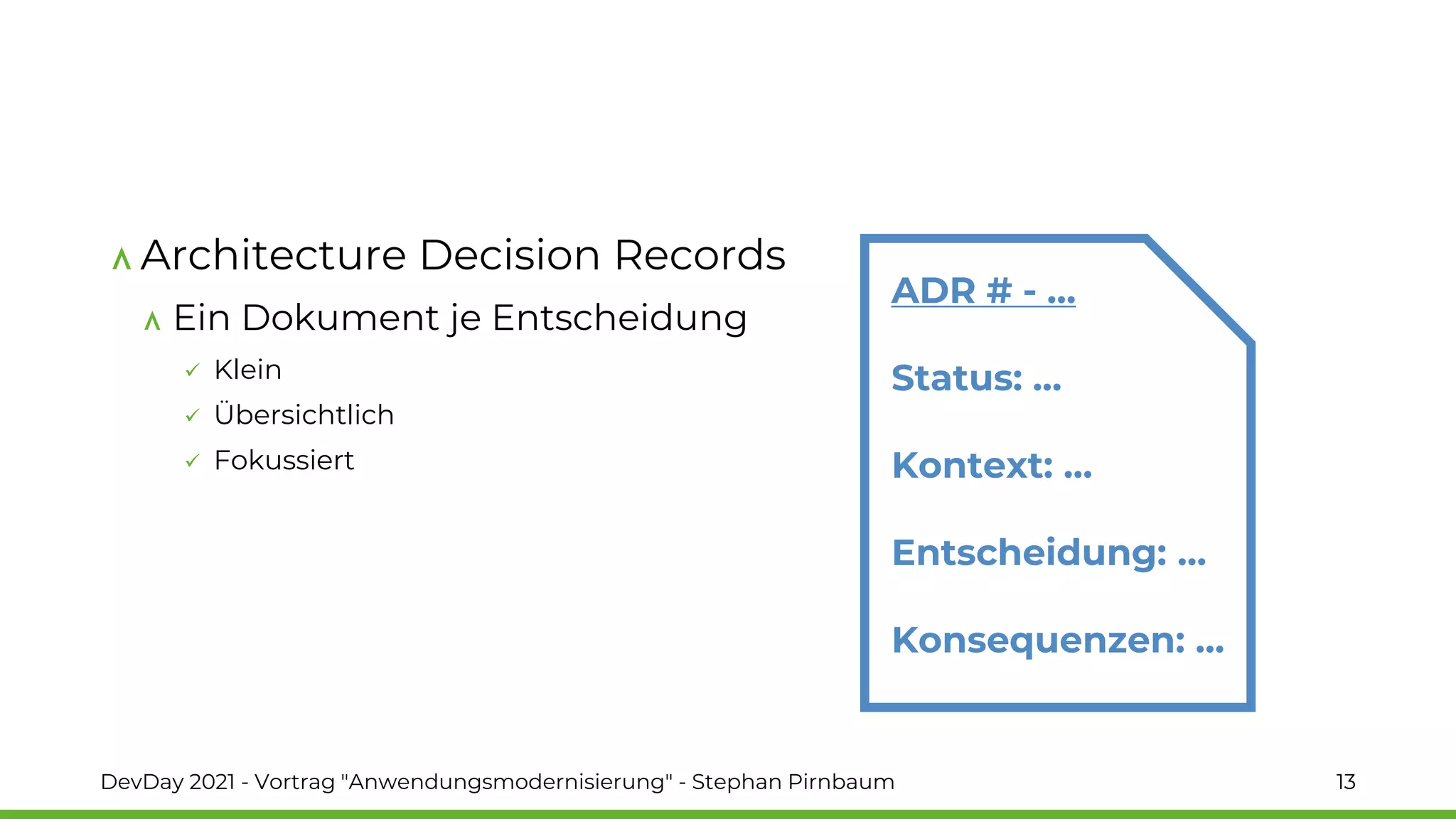 Architecture Decision Records
Ein Dokument je Entscheidung
✓ Klein
✓ Übersichtlich
✓ Fokussiert
DevDay 2021 - Vortrag "Anwendungsmodernisierung" - Stephan Pirnbaum 13
ADR # - …
Status: …
Kontext: …
Entscheidung: …
Konsequenzen: …
 