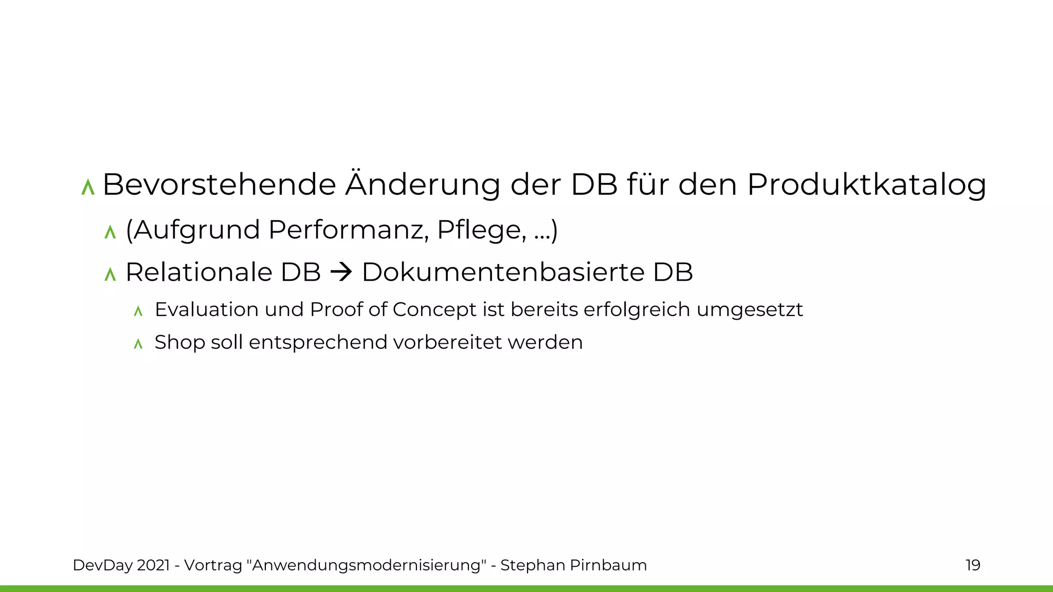 Bevorstehende Änderung der DB für den Produktkatalog
(Aufgrund Performanz, Pflege, …)
Relationale DB → Dokumentenbasierte DB
Evaluation und Proof of Concept ist bereits erfolgreich umgesetzt
Shop soll entsprechend vorbereitet werden
DevDay 2021 - Vortrag "Anwendungsmodernisierung" - Stephan Pirnbaum 19
 