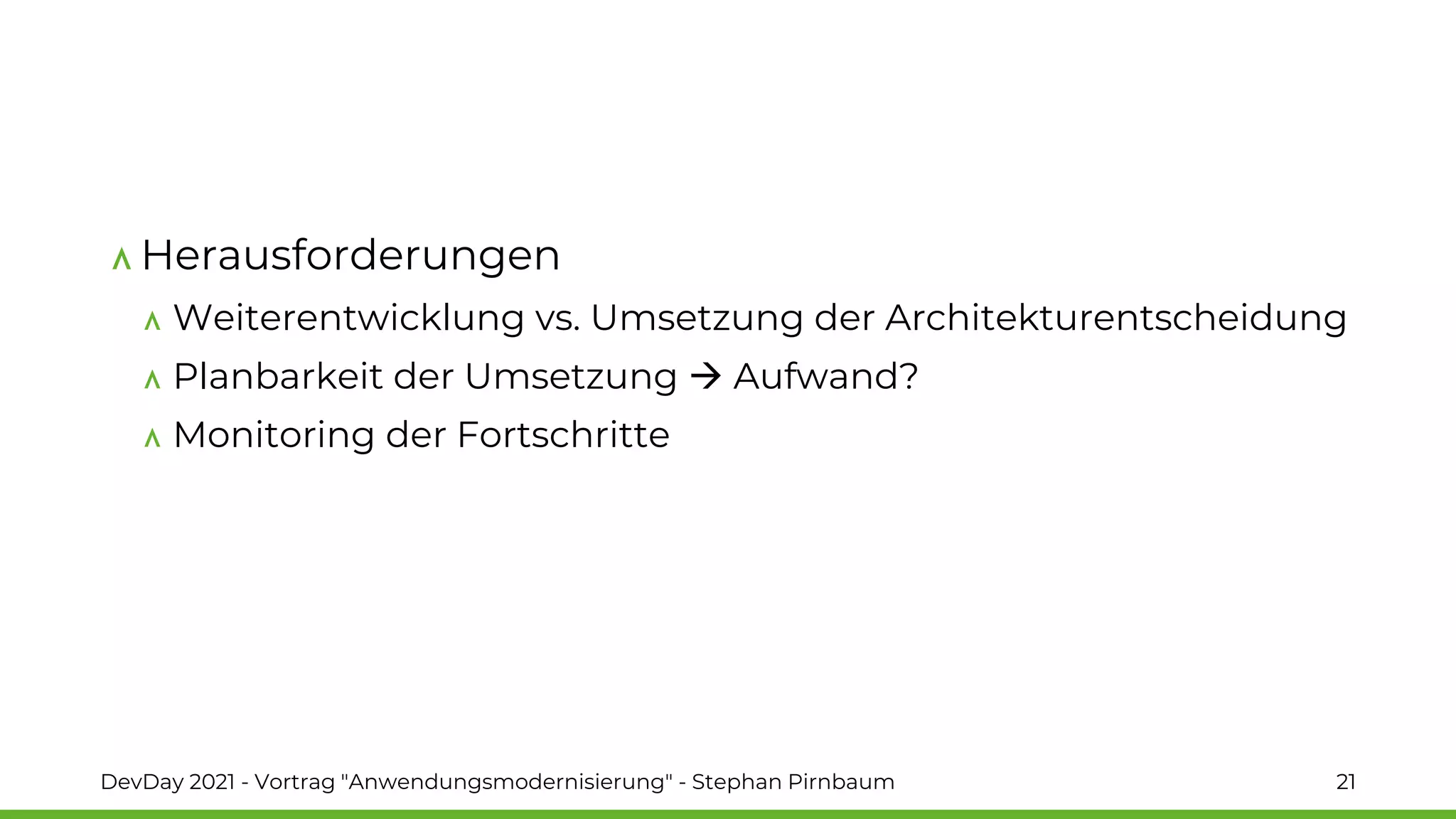 Herausforderungen
Weiterentwicklung vs. Umsetzung der Architekturentscheidung
Planbarkeit der Umsetzung → Aufwand?
Monitoring der Fortschritte
DevDay 2021 - Vortrag "Anwendungsmodernisierung" - Stephan Pirnbaum 21
 