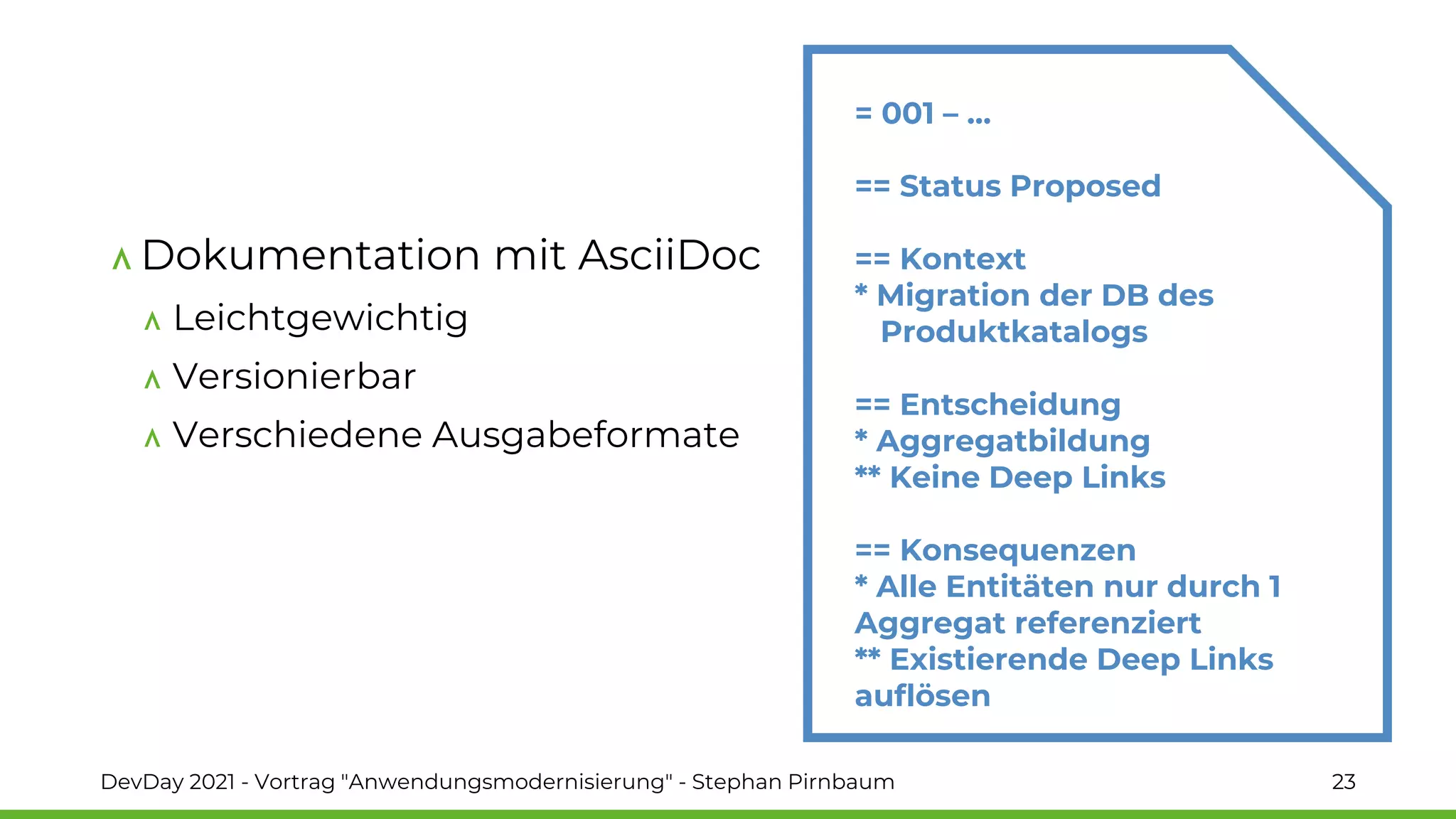 Dokumentation mit AsciiDoc
Leichtgewichtig
Versionierbar
Verschiedene Ausgabeformate
= 001 – …
== Status Proposed
== Kontext
* Migration der DB des
Produktkatalogs
== Entscheidung
* Aggregatbildung
** Keine Deep Links
== Konsequenzen
* Alle Entitäten nur durch 1
Aggregat referenziert
** Existierende Deep Links
auflösen
DevDay 2021 - Vortrag "Anwendungsmodernisierung" - Stephan Pirnbaum 23
 