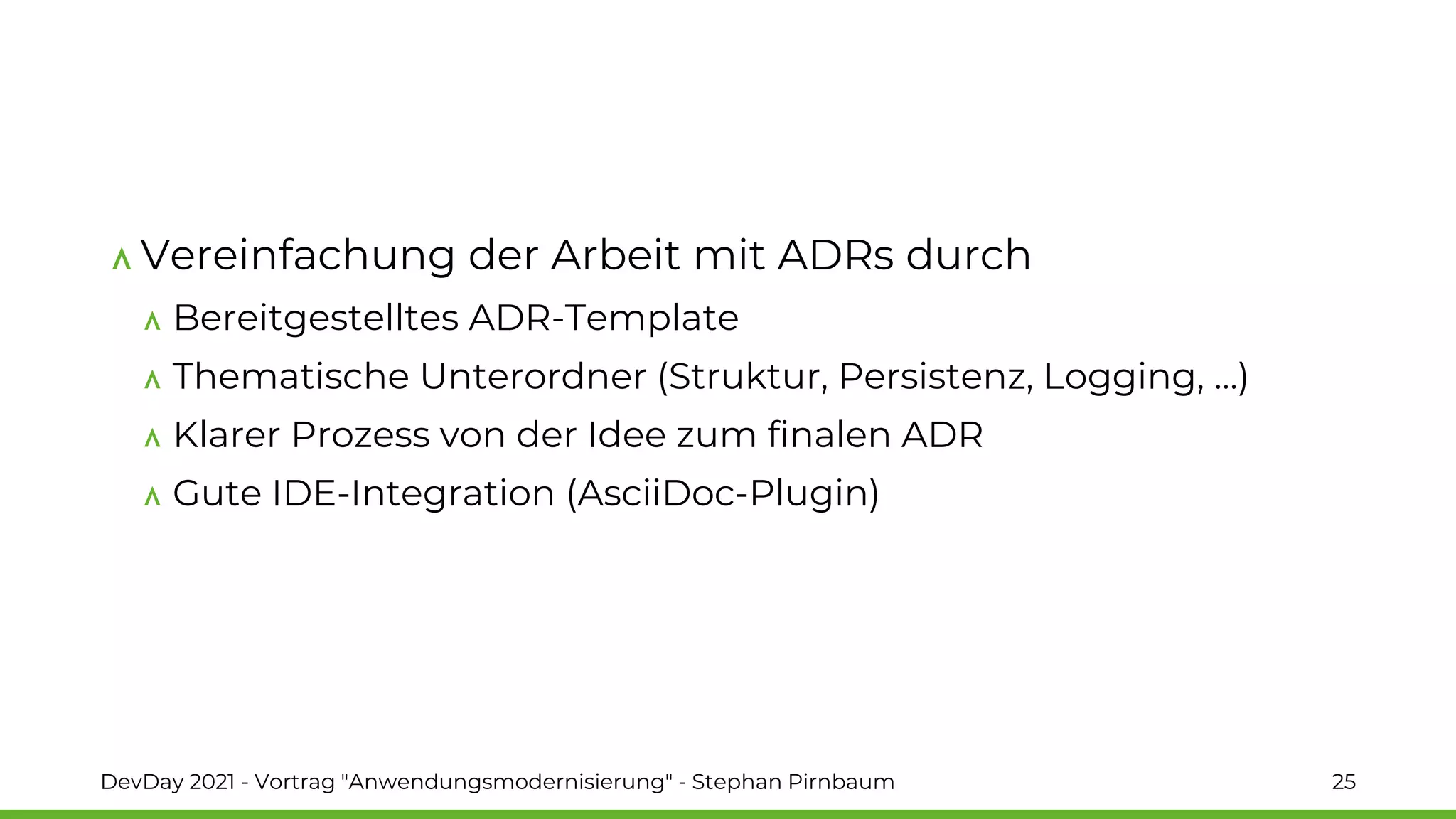 Vereinfachung der Arbeit mit ADRs durch
Bereitgestelltes ADR-Template
Thematische Unterordner (Struktur, Persistenz, Logging, …)
Klarer Prozess von der Idee zum finalen ADR
Gute IDE-Integration (AsciiDoc-Plugin)
DevDay 2021 - Vortrag "Anwendungsmodernisierung" - Stephan Pirnbaum 25
 