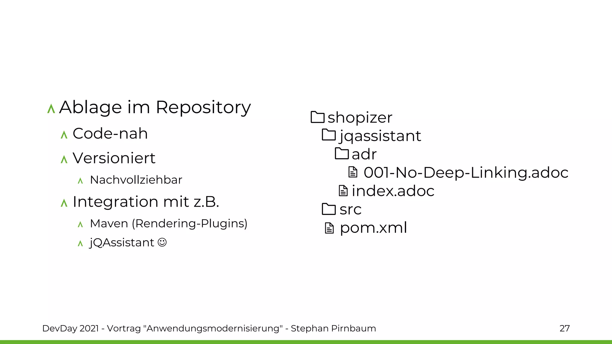 shopizer
jqassistant
adr
001-No-Deep-Linking.adoc
index.adoc
src
pom.xml
Ablage im Repository
Code-nah
Versioniert
Nachvollziehbar
Integration mit z.B.
Maven (Rendering-Plugins)
jQAssistant ☺
DevDay 2021 - Vortrag "Anwendungsmodernisierung" - Stephan Pirnbaum 27
 