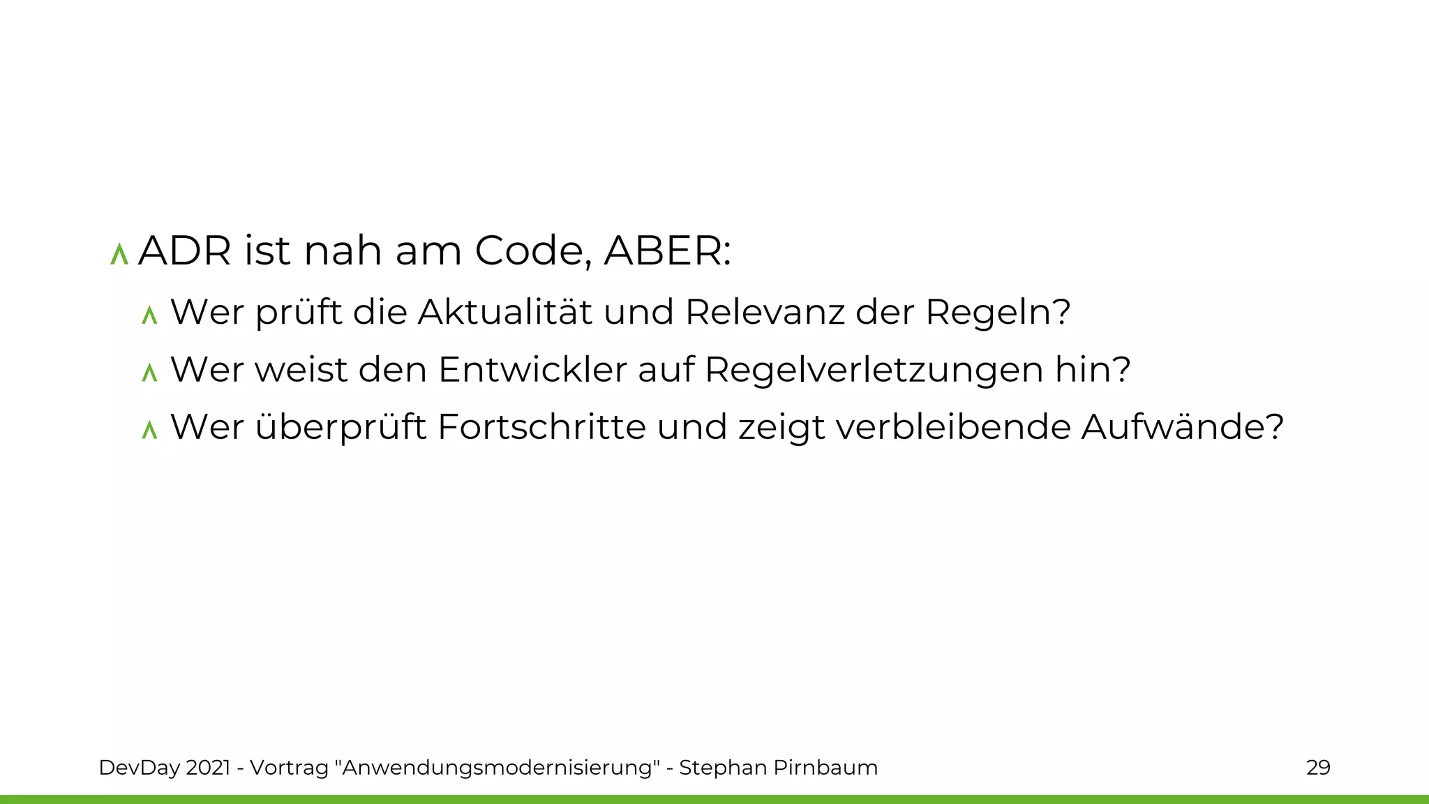 ADR ist nah am Code, ABER:
Wer prüft die Aktualität und Relevanz der Regeln?
Wer weist den Entwickler auf Regelverletzungen hin?
Wer überprüft Fortschritte und zeigt verbleibende Aufwände?
DevDay 2021 - Vortrag "Anwendungsmodernisierung" - Stephan Pirnbaum 29
 