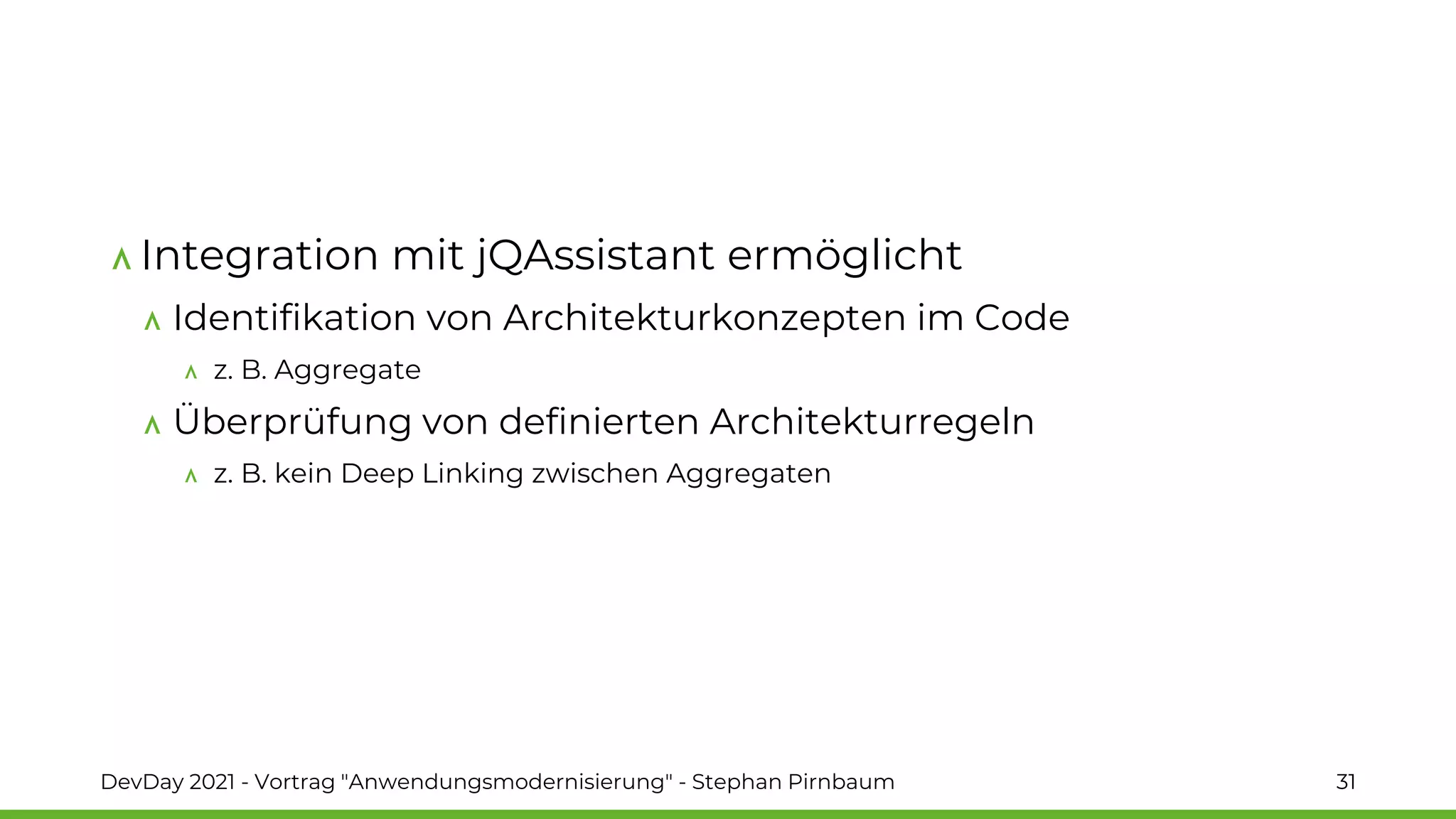 Integration mit jQAssistant ermöglicht
Identifikation von Architekturkonzepten im Code
z. B. Aggregate
Überprüfung von definierten Architekturregeln
z. B. kein Deep Linking zwischen Aggregaten
DevDay 2021 - Vortrag "Anwendungsmodernisierung" - Stephan Pirnbaum 31
 