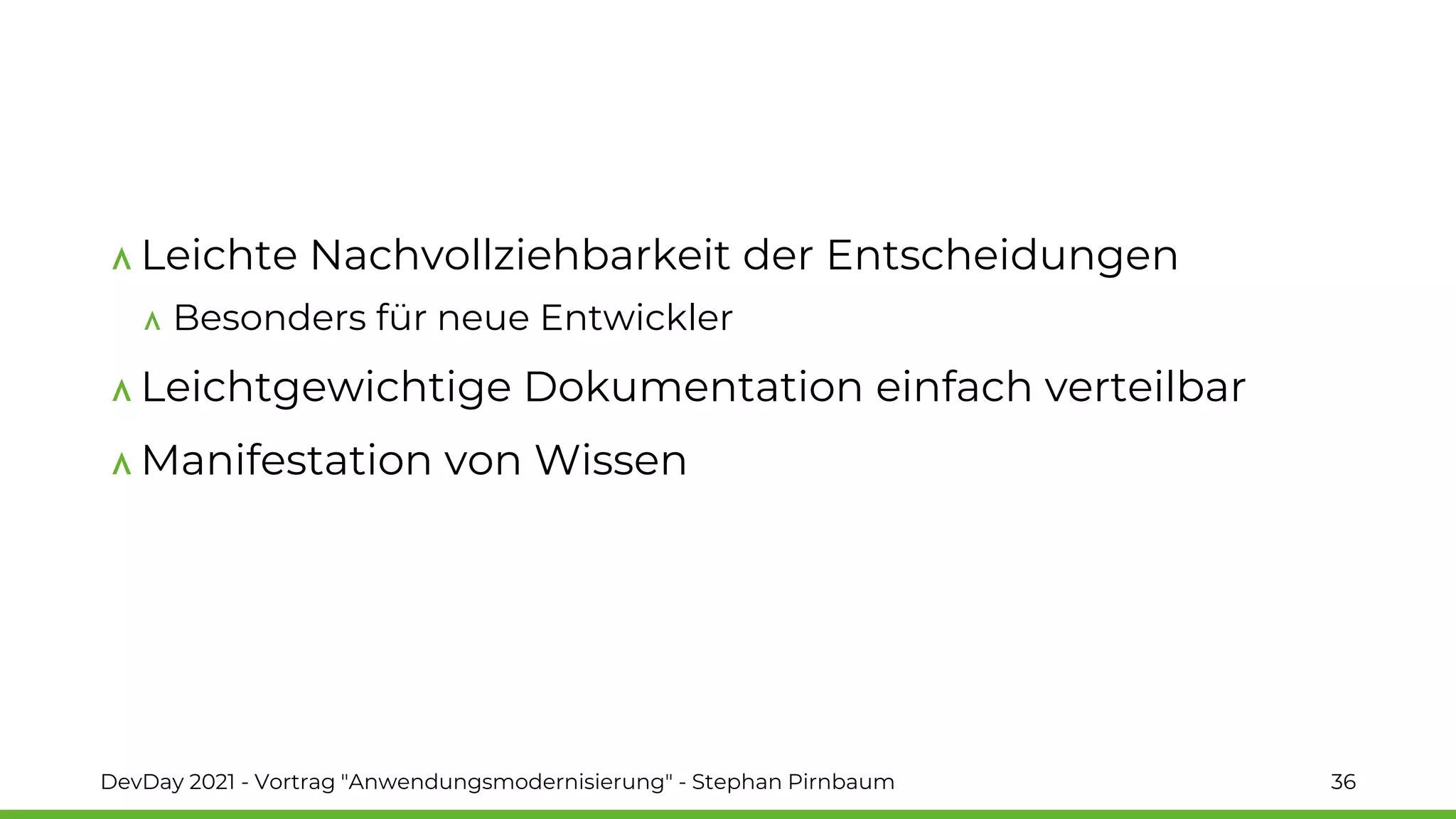 Leichte Nachvollziehbarkeit der Entscheidungen
Besonders für neue Entwickler
Leichtgewichtige Dokumentation einfach verteilbar
Manifestation von Wissen
DevDay 2021 - Vortrag "Anwendungsmodernisierung" - Stephan Pirnbaum 36
 
