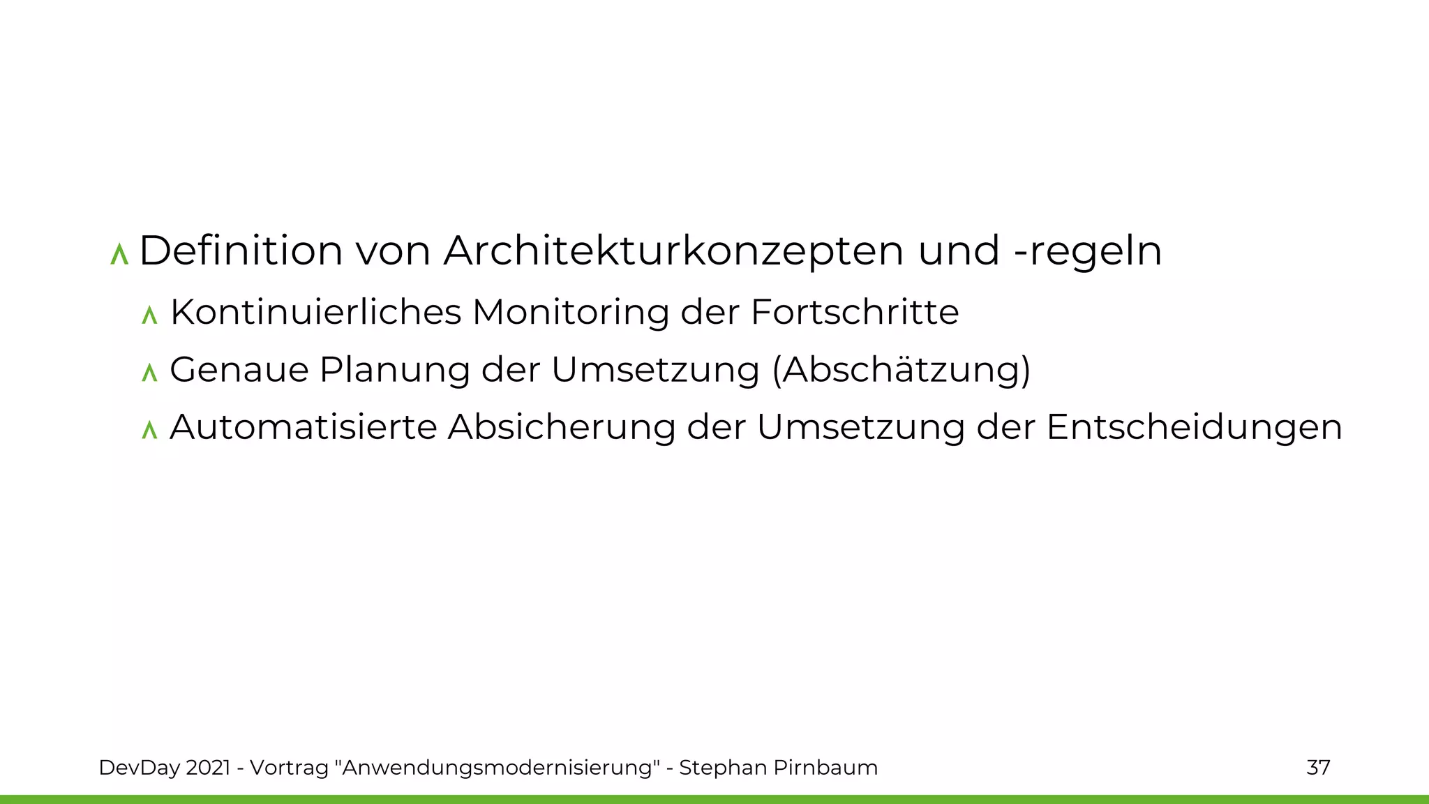Definition von Architekturkonzepten und -regeln
Kontinuierliches Monitoring der Fortschritte
Genaue Planung der Umsetzung (Abschätzung)
Automatisierte Absicherung der Umsetzung der Entscheidungen
DevDay 2021 - Vortrag "Anwendungsmodernisierung" - Stephan Pirnbaum 37
 