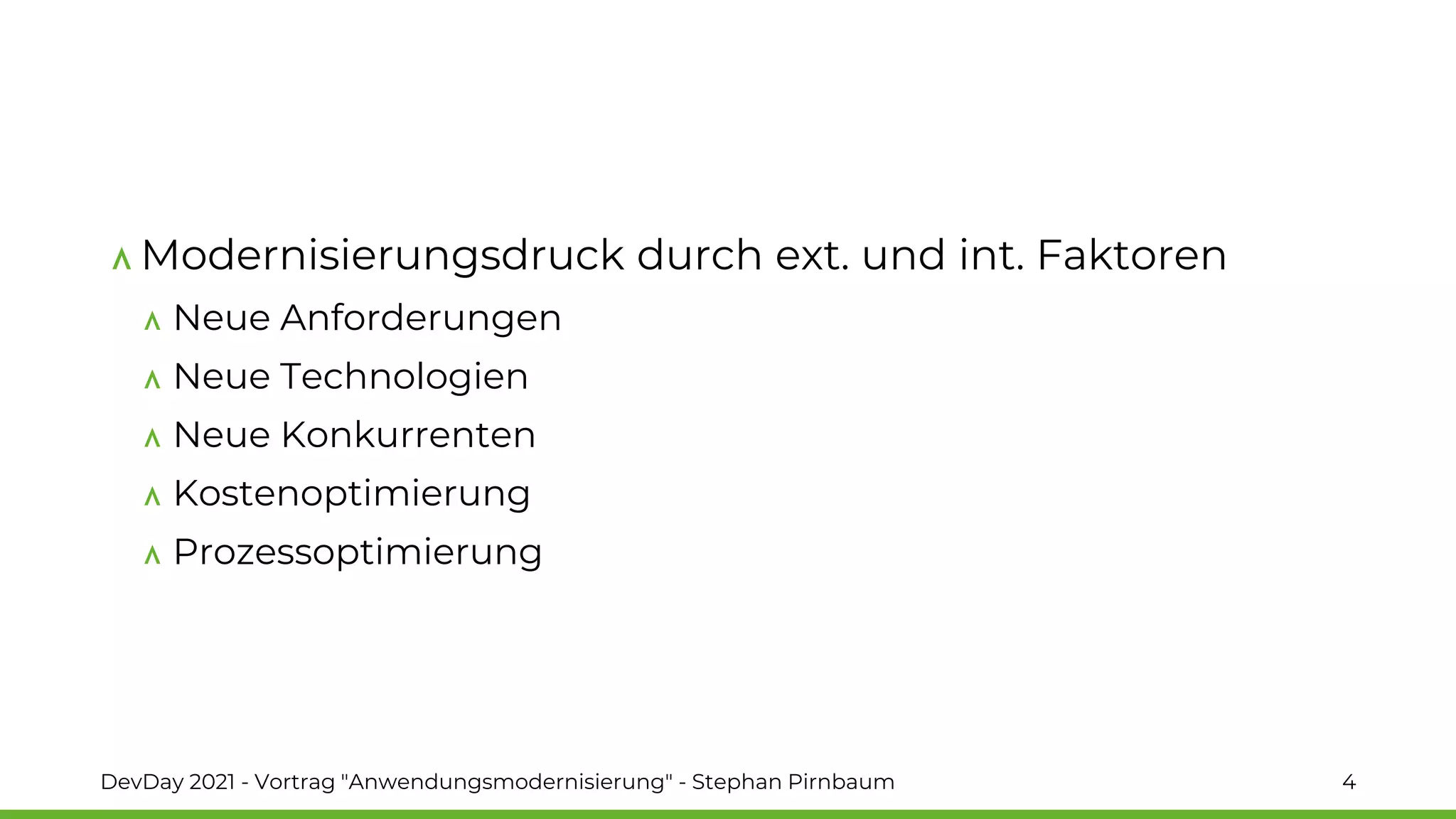 Modernisierungsdruck durch ext. und int. Faktoren
Neue Anforderungen
Neue Technologien
Neue Konkurrenten
Kostenoptimierung
Prozessoptimierung
DevDay 2021 - Vortrag "Anwendungsmodernisierung" - Stephan Pirnbaum 4
 