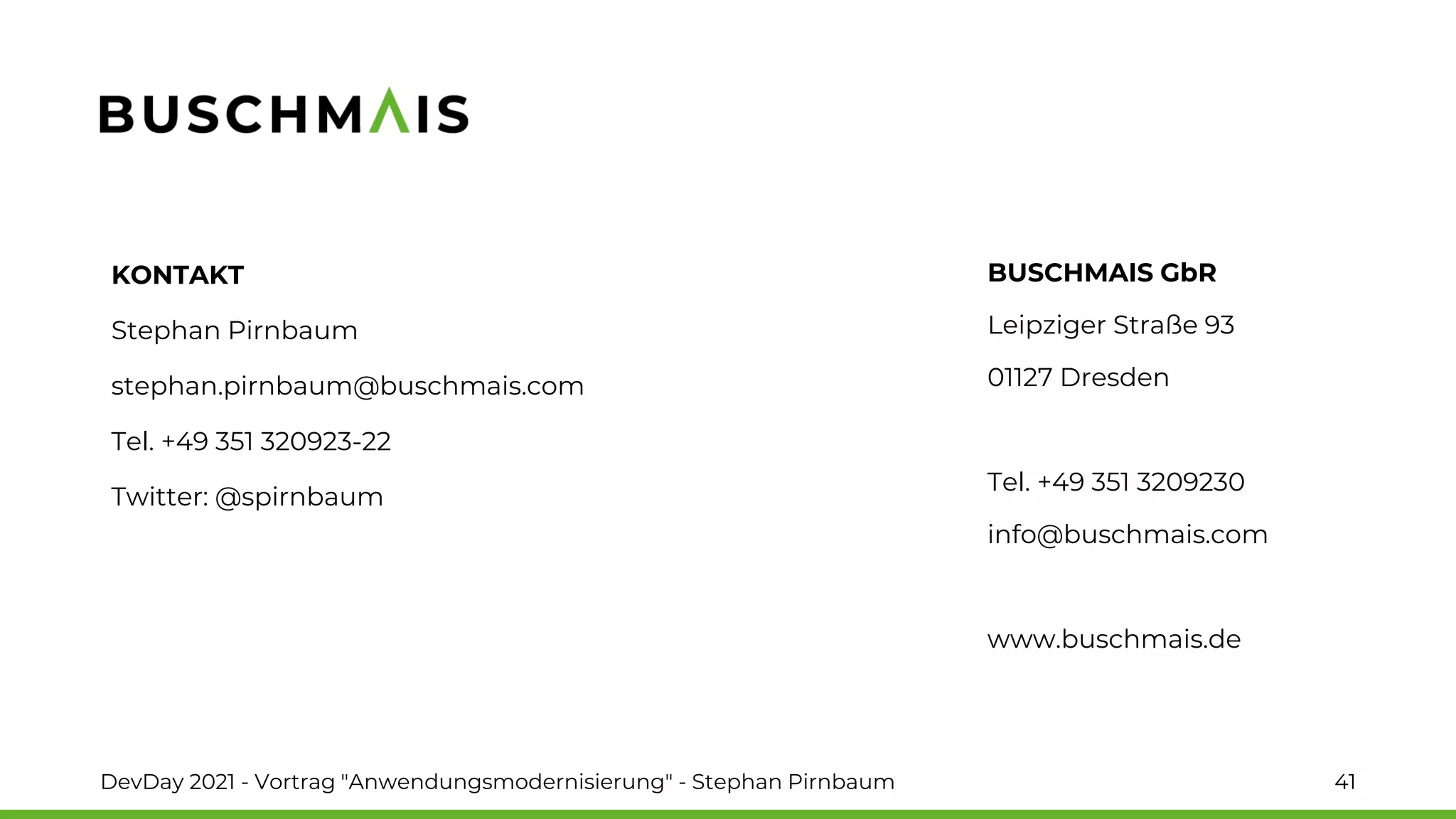 BUSCHMAIS GbR
Leipziger Straße 93
01127 Dresden
Tel. +49 351 3209230
info@buschmais.com
www.buschmais.de
KONTAKT
Stephan Pirnbaum
stephan.pirnbaum@buschmais.com
Tel. +49 351 320923-22
Twitter: @spirnbaum
DevDay 2021 - Vortrag "Anwendungsmodernisierung" - Stephan Pirnbaum 41
 