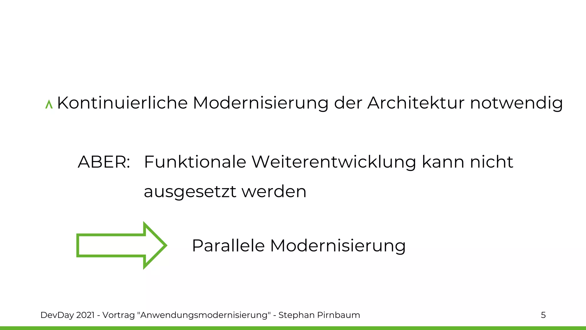 Kontinuierliche Modernisierung der Architektur notwendig
ABER: Funktionale Weiterentwicklung kann nicht
ausgesetzt werden
DevDay 2021 - Vortrag "Anwendungsmodernisierung" - Stephan Pirnbaum 5
Parallele Modernisierung
 