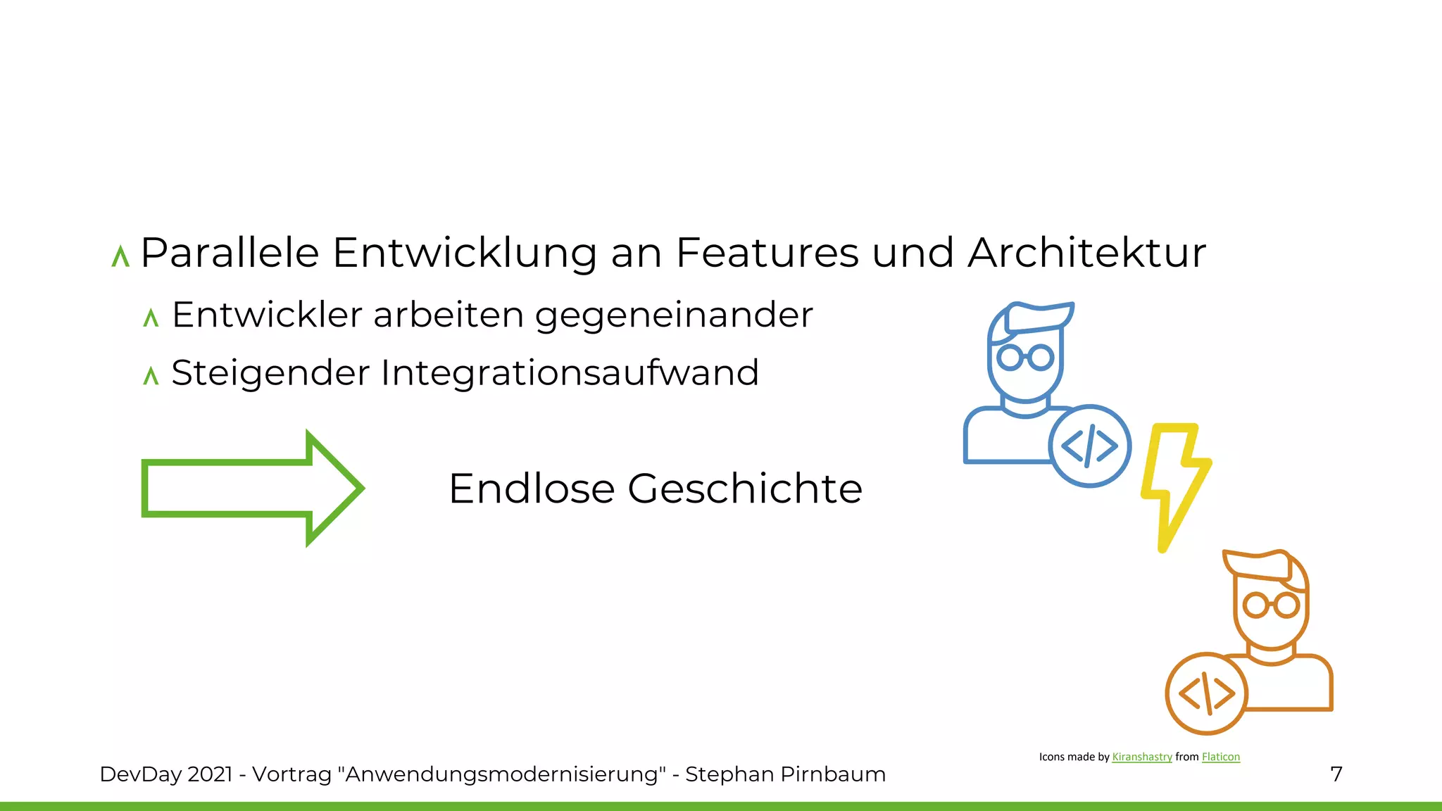Parallele Entwicklung an Features und Architektur
Entwickler arbeiten gegeneinander
Steigender Integrationsaufwand
DevDay 2021 - Vortrag "Anwendungsmodernisierung" - Stephan Pirnbaum 7
Endlose Geschichte
Icons made by Kiranshastry from Flaticon
 