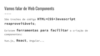 Vamos falar de Web Components
São trechos de código HTML+CSS+Javascript
reaproveitáveis;
Existem ferramentas para facilitar a criação de
componentes:
Vue.js, React, Angular...
 