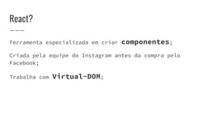 React?
Ferramenta especializada em criar componentes;
Criada pela equipe do Instagram antes da compra pelo
Facebook;
Trabalha com Virtual-DOM;
 