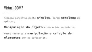 Virtual-DOM?
Técnica conceitualmente simples, porém complexa de
aplicar;
Manipulação do objeto e não o DOM verdadeiro;
React facilita a manipulação e criação de
elementos DOM no javascript;
 