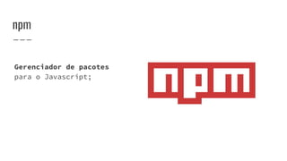 npm
Gerenciador de pacotes
para o Javascript;
 
