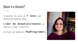 Quem é a Jéssica?
Trabalho há mais de 7 anos com
desenvolvimento Web;
Líder de desenvolvimento na
empresa onde trabalha;
Co-host do podcast PodProgramar;
 