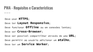 PWA - Requisitos e Características
Deve usar HTTPS;
Deve ter Layout Responsivo;
Deve funcionar Offline ou em conexões lentas;
Deve ser Cross-Browser;
Deve ser possível compartilhar através de uma URL;
Deve permitir ao usuário adicionar um atalho;
Deve ter um Service Worker;
 