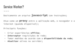 Service Worker?
Basicamente um arquivo javascript com instruções;
Atua como um proxy entre a aplicação web, o navegador e a
internet (quando disponível);
Principais funções:
- Criar experiências offline;
- Interceptar requisições de rede;
- Tomar medidas de acordo com a disponibilidade da rede;
- Atualizar ativos no servidor;
 