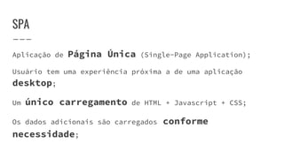 SPA
Aplicação de Página Única (Single-Page Application);
Usuário tem uma experiência próxima a de uma aplicação
desktop;
Um único carregamento de HTML + Javascript + CSS;
Os dados adicionais são carregados conforme
necessidade;
 
