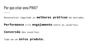 Por que criar uma PWA?
Desenvolver seguindo as melhores práticas de mercado;
Performance cria engajamento entre os usuários;
Conversão dos usuários;
Tudo em um único produto;
 