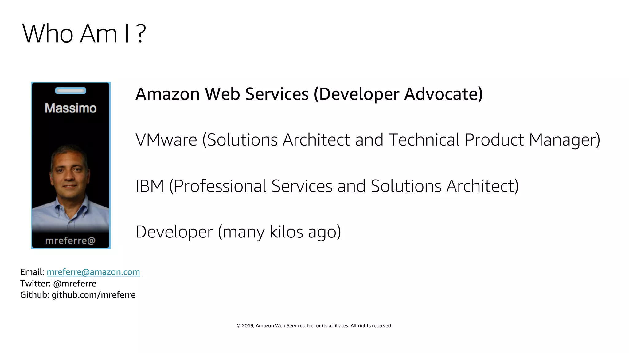 © 2019, Amazon Web Services, Inc. or its affiliates. All rights reserved.
Who Am I ?
Amazon Web Services (Developer Advocate)
VMware (Solutions Architect and Technical Product Manager)
IBM (Professional Services and Solutions Architect)
Developer (many kilos ago)
Email: mreferre@amazon.com
Twitter: @mreferre
Github: github.com/mreferre
 
